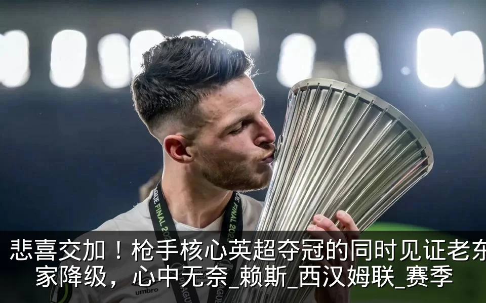 悲喜交加！枪手核心英超夺冠的同时见证老东家降级，心中无奈_赖斯_西汉姆联_赛季
